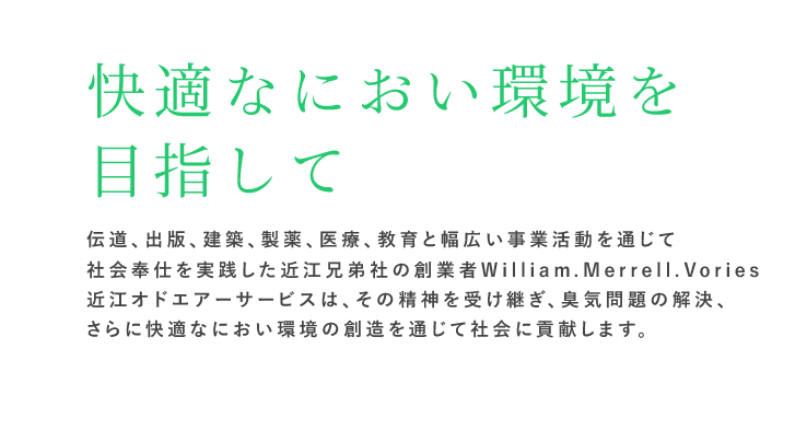 快適なにおい環境を目指して｜伝道、出版、建築、製薬、医療、教育と幅広い事業活動を通じて社会奉仕を実践した近江兄弟社の創業者 William.Merrell.Vories。近江オドエアーサービスは、その精神を受け継ぎ、臭気問題の解決、さらに快適なにおい環境の創造を通じて社会に貢献します。