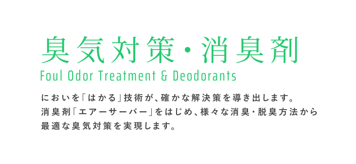 臭気対策・消臭剤 Foul Odor Treatment & Deodorants｜においを「はかる」技術が、確かな解決策を導き出します。消臭剤「エアーサーバー」をはじめ、様々な消臭・脱臭方法から最適な臭気対策を実現します。